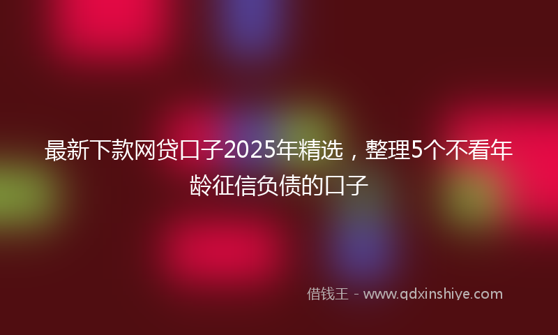 最新下款网贷口子2025年精选，整理5个不看年龄征信负债的口子