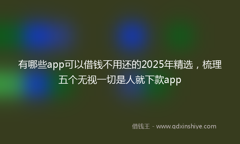 有哪些app可以借钱不用还的2025年精选，梳理五个无视一切是人就下款app