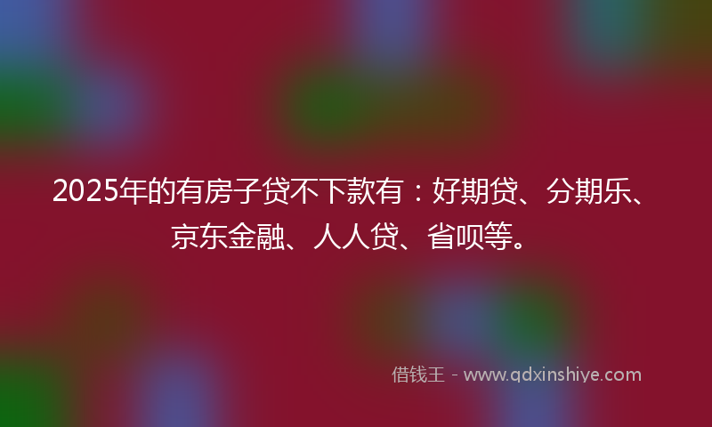 2025年的有房子贷不下款有：好期贷、分期乐、京东金融、人人贷、省呗等。