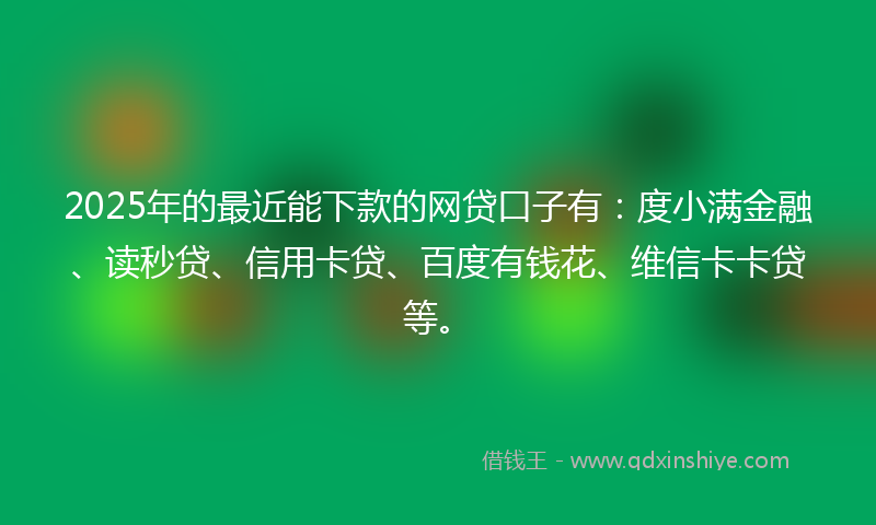 2025年的最近能下款的网贷口子有：度小满金融、读秒贷、信用卡贷、百度有钱花、维信卡卡贷等。