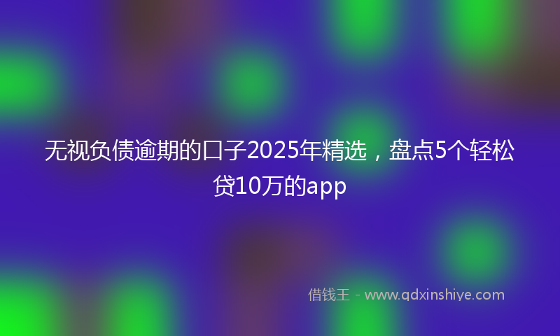 无视负债逾期的口子2025年精选，盘点5个轻松贷10万的app