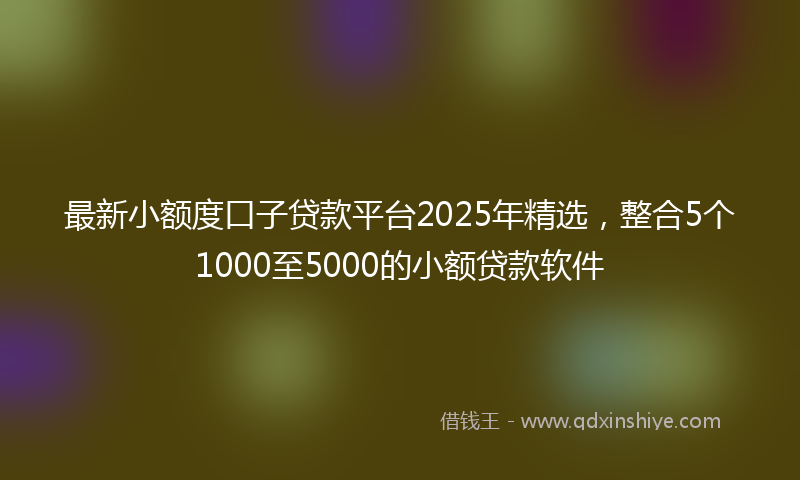 最新小额度口子贷款平台2025年精选，整合5个1000至5000的小额贷款软件