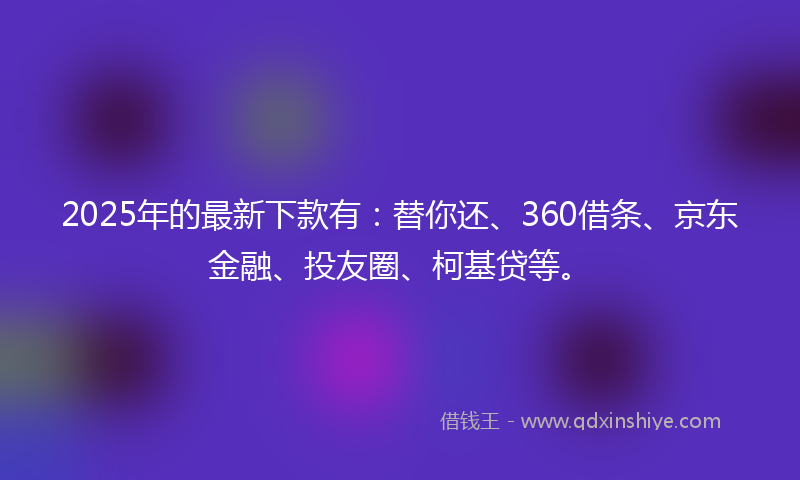 2025年的最新下款有：替你还、360借条、京东金融、投友圈、柯基贷等。