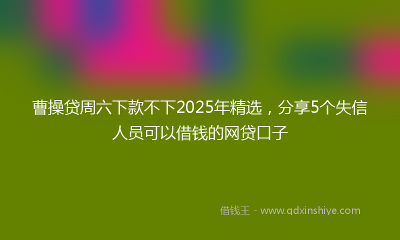 曹操贷周六下款不下2025年精选，分享5个失信人员可以借钱的网贷口子