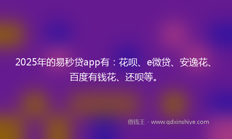 2025年的易秒贷app有：花呗、e微贷、安逸花、百度有钱花、还呗等。