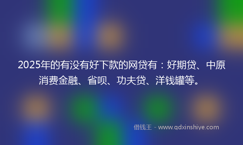 2025年的有没有好下款的网贷有：好期贷、中原消费金融、省呗、功夫贷、洋钱罐等。