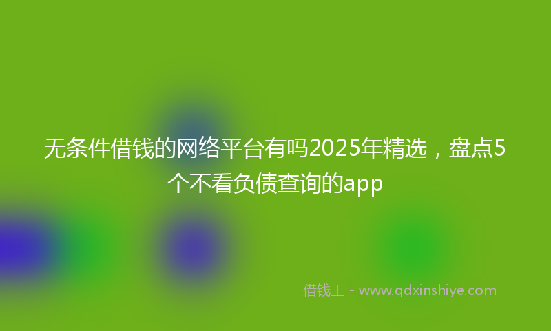 无条件借钱的网络平台有吗2025年精选，盘点5个不看负债查询的app