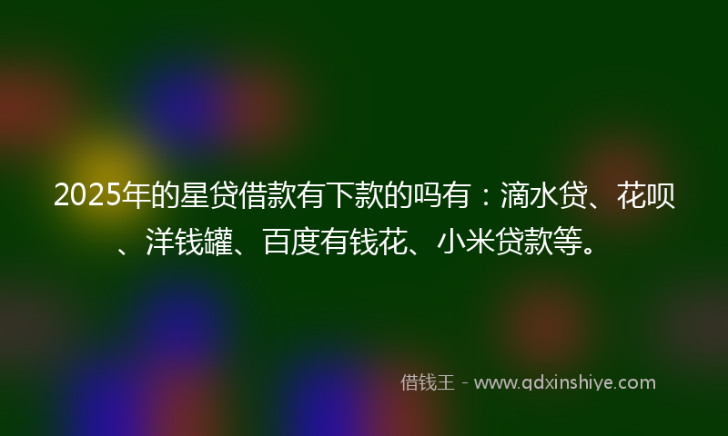 2025年的星贷借款有下款的吗有：滴水贷、花呗、洋钱罐、百度有钱花、小米贷款等。