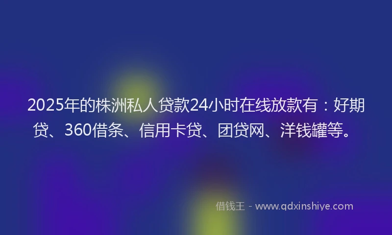 2025年的株洲私人贷款24小时在线放款有：好期贷、360借条、信用卡贷、团贷网、洋钱罐等。