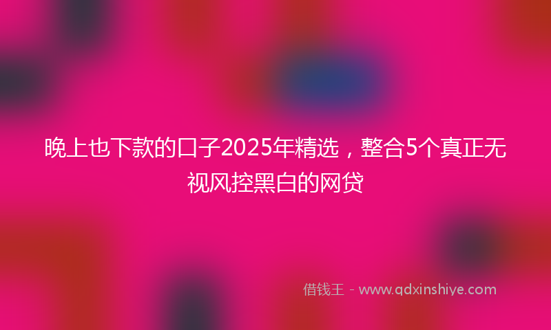 晚上也下款的口子2025年精选，整合5个真正无视风控黑白的网贷