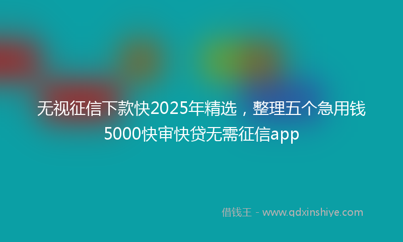 无视征信下款快2025年精选，整理五个急用钱5000快审快贷无需征信app