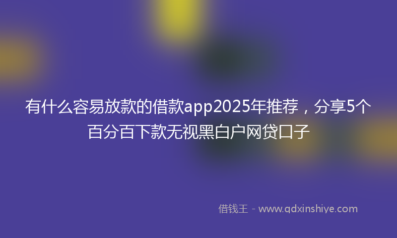有什么容易放款的借款app2025年推荐，分享5个百分百下款无视黑白户网贷口子