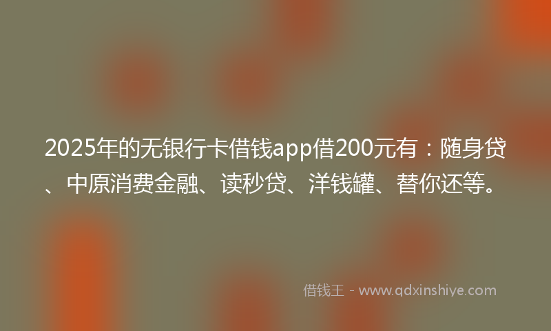 2025年的无银行卡借钱app借200元有：随身贷、中原消费金融、读秒贷、洋钱罐、替你还等。