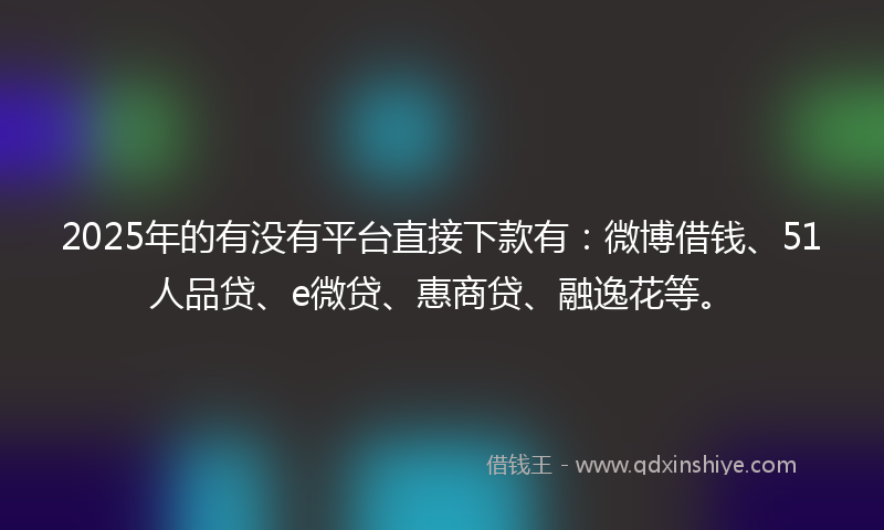 2025年的有没有平台直接下款有：微博借钱、51人品贷、e微贷、惠商贷、融逸花等。