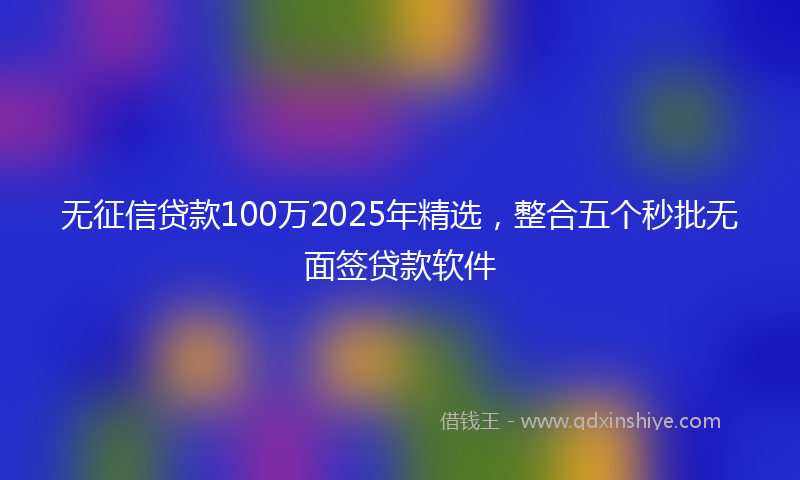 无征信贷款100万2025年精选，整合五个秒批无面签贷款软件