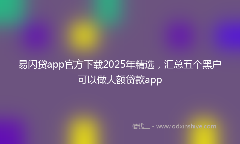 易闪贷app官方下载2025年精选，汇总五个黑户可以做大额贷款app