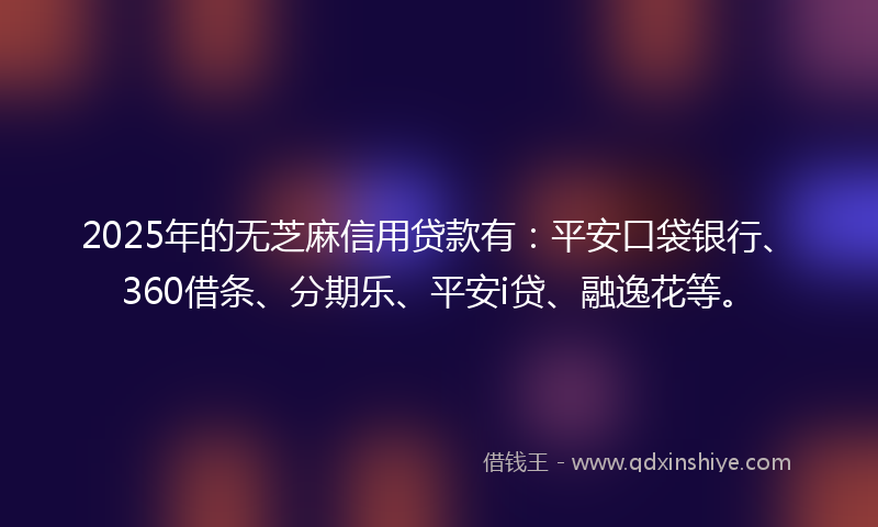 2025年的无芝麻信用贷款有：平安口袋银行、360借条、分期乐、平安i贷、融逸花等。