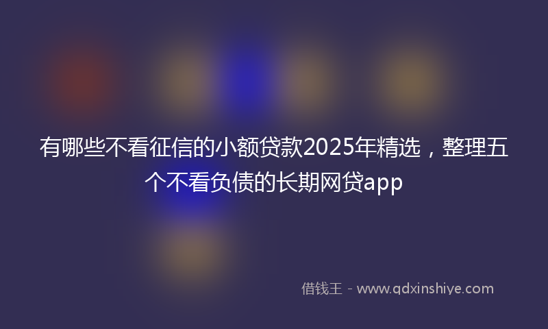 有哪些不看征信的小额贷款2025年精选，整理五个不看负债的长期网贷app