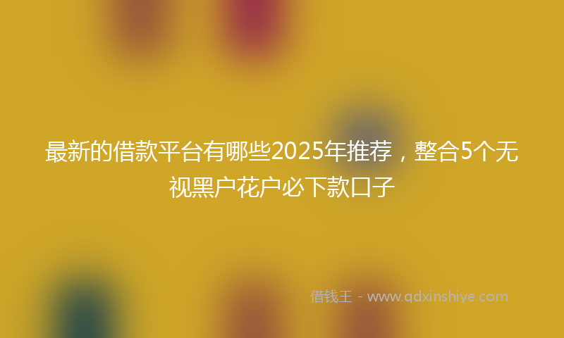 最新的借款平台有哪些2025年推荐，整合5个无视黑户花户必下款口子