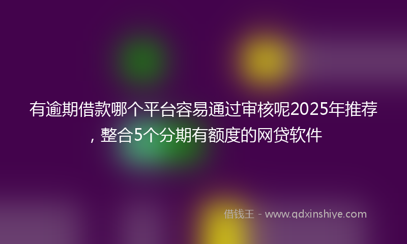 有逾期借款哪个平台容易通过审核呢2025年推荐，整合5个分期有额度的网贷软件