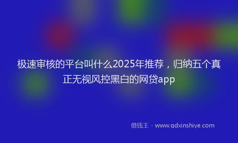 极速审核的平台叫什么2025年推荐，归纳五个真正无视风控黑白的网贷app