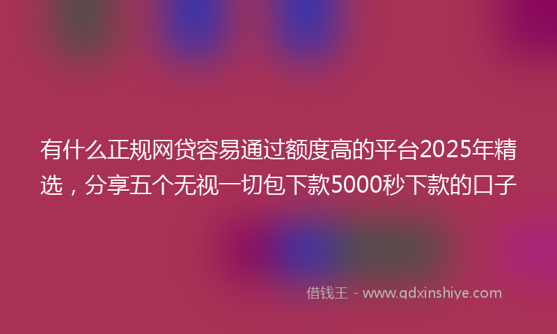 有什么正规网贷容易通过额度高的平台2025年精选，分享五个无视一切包下款5000秒下款的口子