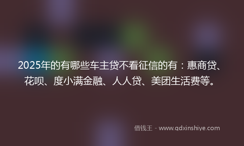 2025年的有哪些车主贷不看征信的有：惠商贷、花呗、度小满金融、人人贷、美团生活费等。