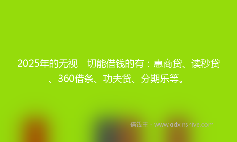 2025年的无视一切能借钱的有：惠商贷、读秒贷、360借条、功夫贷、分期乐等。