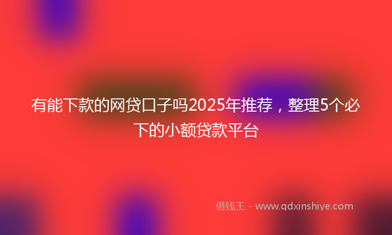 有能下款的网贷口子吗2025年推荐，整理5个必下的小额贷款平台