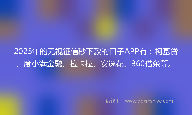 2025年的无视征信秒下款的口子APP有：柯基贷、度小满金融、拉卡拉、安逸花、360借条等。