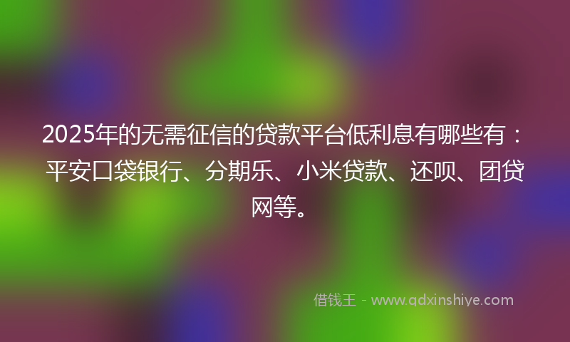 2025年的无需征信的贷款平台低利息有哪些有：平安口袋银行、分期乐、小米贷款、还呗、团贷网等。