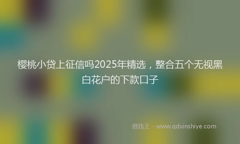 樱桃小贷上征信吗2025年精选，整合五个无视黑白花户的下款口子