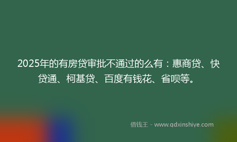 2025年的有房贷审批不通过的么有：惠商贷、快贷通、柯基贷、百度有钱花、省呗等。