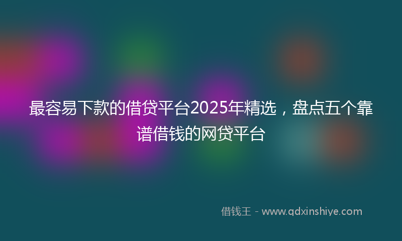 最容易下款的借贷平台2025年精选，盘点五个靠谱借钱的网贷平台