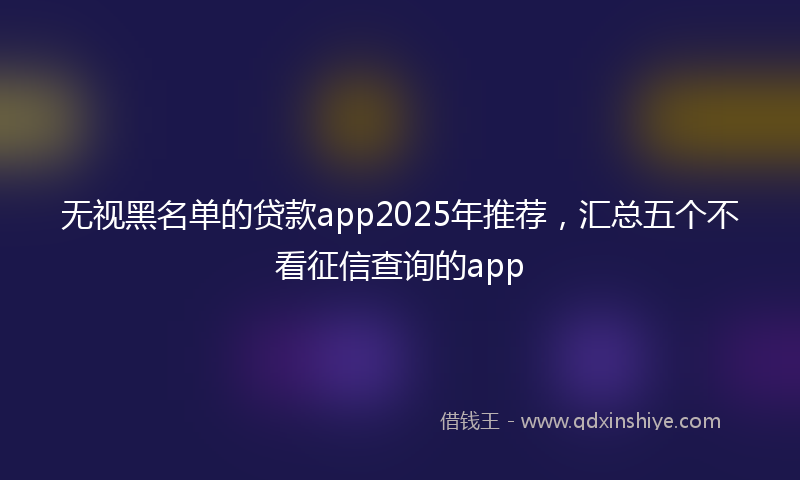 无视黑名单的贷款app2025年推荐，汇总五个不看征信查询的app