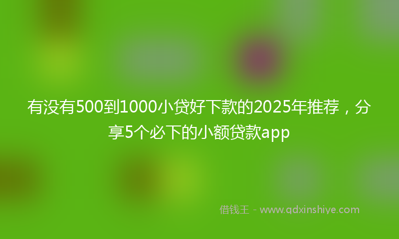 有没有500到1000小贷好下款的2025年推荐，分享5个必下的小额贷款app