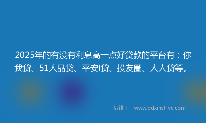 2025年的有没有利息高一点好贷款的平台有：你我贷、51人品贷、平安i贷、投友圈、人人贷等。