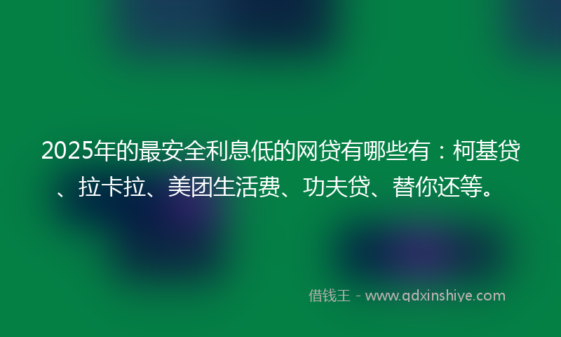2025年的最安全利息低的网贷有哪些有：柯基贷、拉卡拉、美团生活费、功夫贷、替你还等。