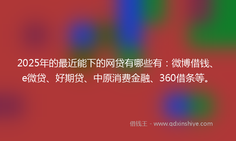 2025年的最近能下的网贷有哪些有：微博借钱、e微贷、好期贷、中原消费金融、360借条等。