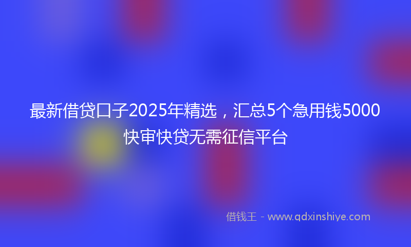 最新借贷口子2025年精选，汇总5个急用钱5000快审快贷无需征信平台