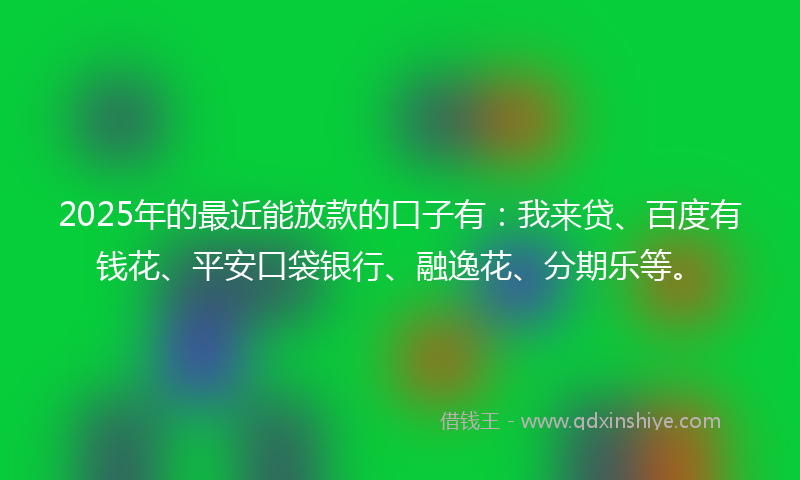 2025年的最近能放款的口子有：我来贷、百度有钱花、平安口袋银行、融逸花、分期乐等。