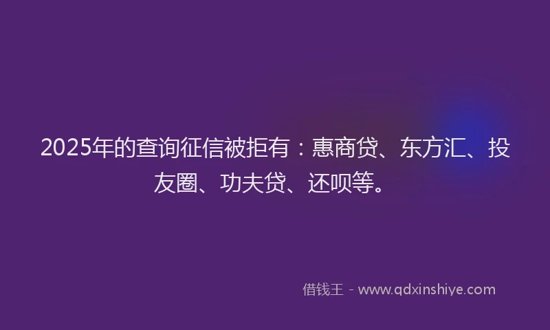 2025年的查询征信被拒有：惠商贷、东方汇、投友圈、功夫贷、还呗等。