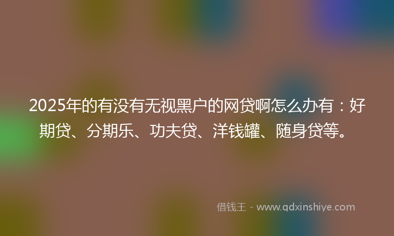 2025年的有没有无视黑户的网贷啊怎么办有：好期贷、分期乐、功夫贷、洋钱罐、随身贷等。