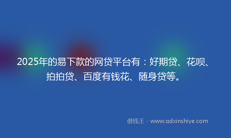 2025年的易下款的网贷平台有：好期贷、花呗、拍拍贷、百度有钱花、随身贷等。