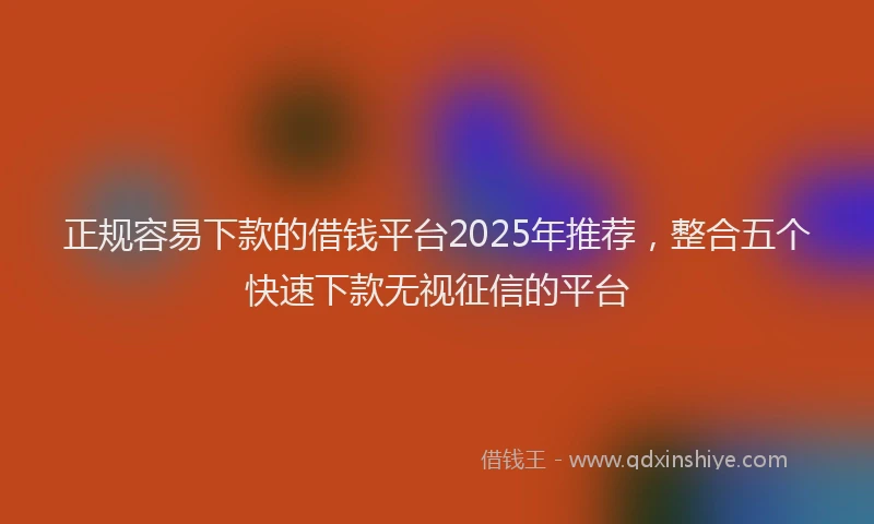 正规容易下款的借钱平台2025年推荐，整合五个快速下款无视征信的平台