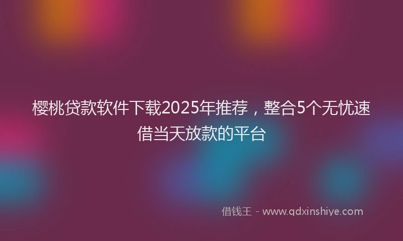 樱桃贷款软件下载2025年推荐，整合5个无忧速借当天放款的平台