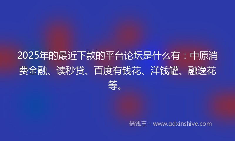 2025年的最近下款的平台论坛是什么有：中原消费金融、读秒贷、百度有钱花、洋钱罐、融逸花等。