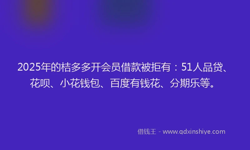 2025年的桔多多开会员借款被拒有：51人品贷、花呗、小花钱包、百度有钱花、分期乐等。