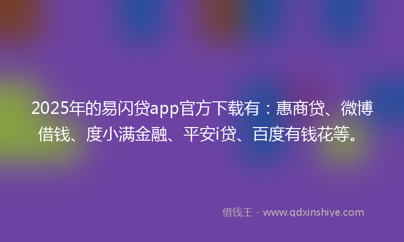 2025年的易闪贷app官方下载有：惠商贷、微博借钱、度小满金融、平安i贷、百度有钱花等。