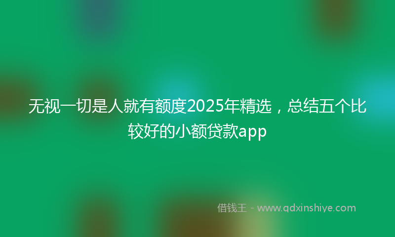 无视一切是人就有额度2025年精选，总结五个比较好的小额贷款app